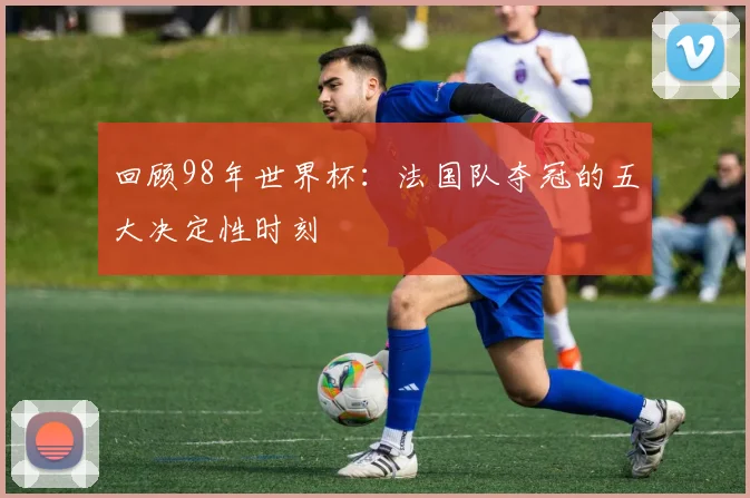 回顾98年世界杯：法国队夺冠的五大决定性时刻