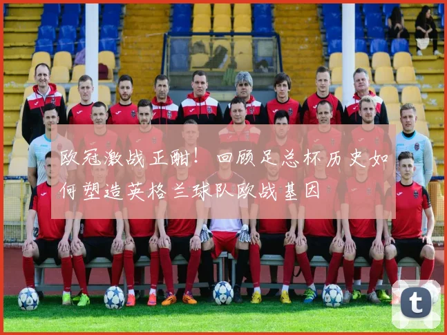 欧冠激战正酣！回顾足总杯历史如何塑造英格兰球队欧战基因