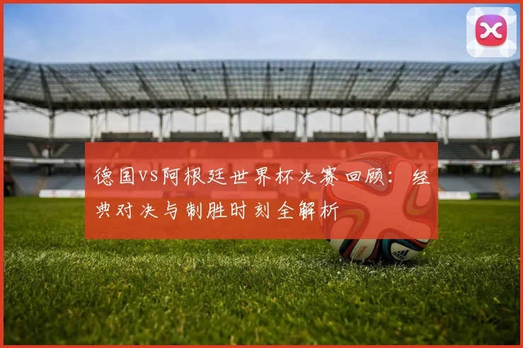 德国vs阿根廷世界杯决赛回顾：经典对决与制胜时刻全解析