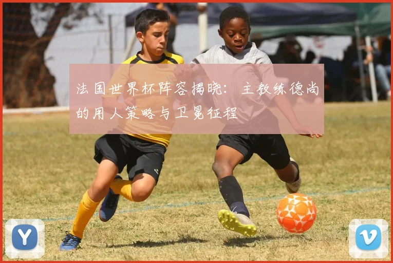 法国世界杯阵容揭晓：主教练德尚的用人策略与卫冕征程