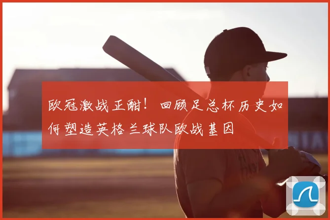 欧冠激战正酣！回顾足总杯历史如何塑造英格兰球队欧战基因