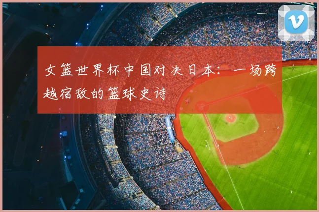 女篮世界杯中国对决日本：一场跨越宿敌的篮球史诗