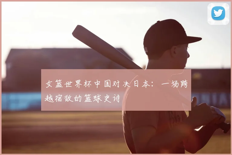 女篮世界杯中国对决日本：一场跨越宿敌的篮球史诗
