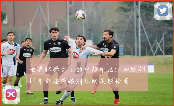 世界杯舞台上的中超印记:回顾2014年那些跨越洲际的足球传奇