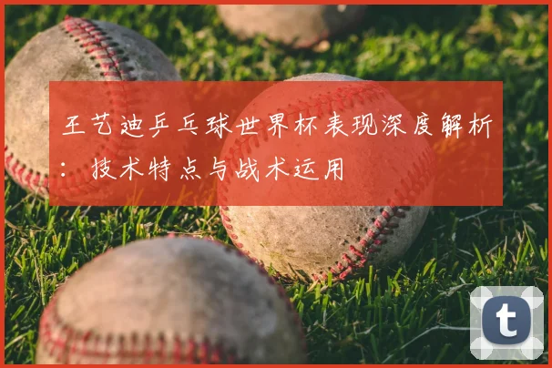 王艺迪乒乓球世界杯表现深度解析:技术特点与战术运用