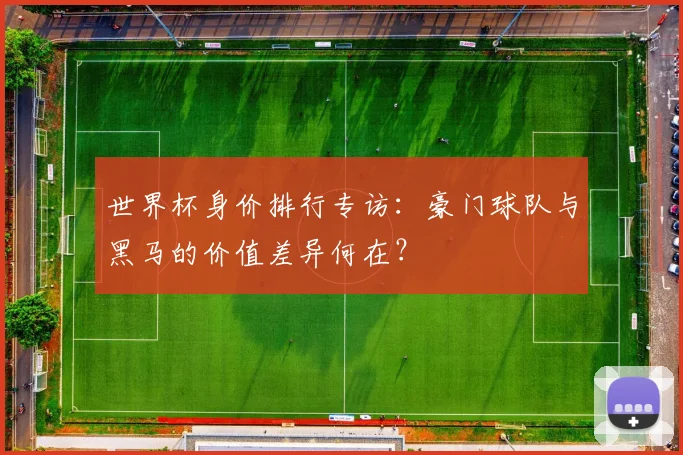世界杯身价排行专访:豪门球队与黑马的价值差异何在?