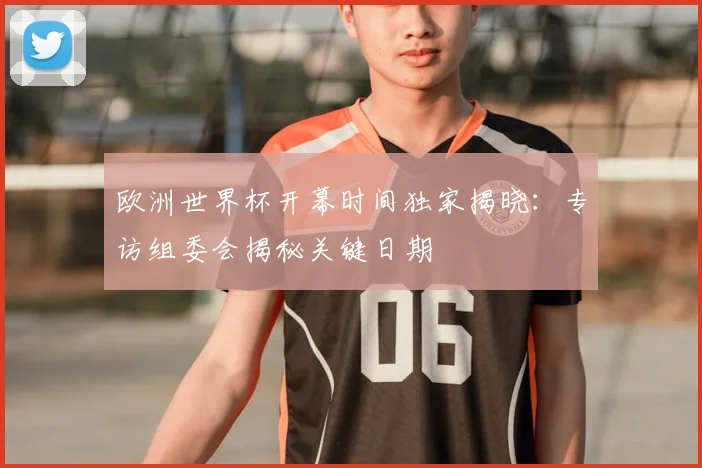 欧洲世界杯开幕时间独家揭晓：专访组委会揭秘关键日期