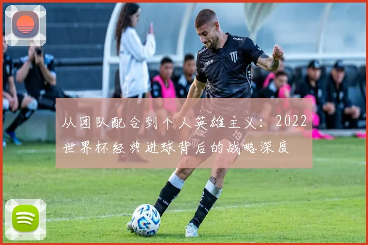 从团队配合到个人英雄主义：2022世界杯经典进球背后的战略深度