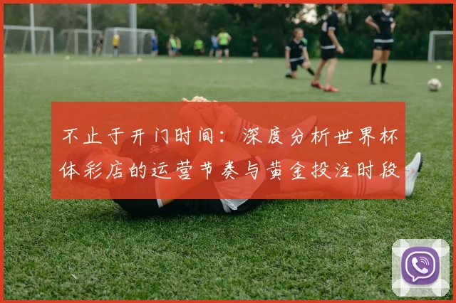 不止于开门时间:深度分析世界杯体彩店的运营节奏与黄金投注时段