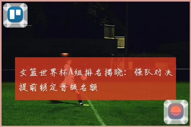 女篮世界杯A组排名揭晓：强队对决提前锁定晋级名额