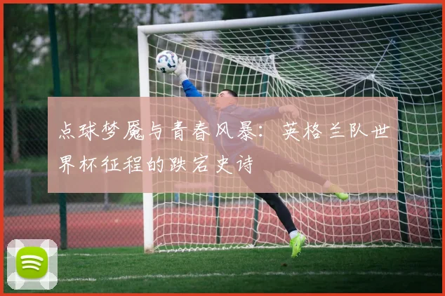 点球梦魇与青春风暴：英格兰队世界杯征程的跌宕史诗