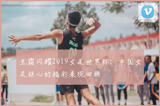 王霜闪耀2019女足世界杯:中国女足核心的精彩表现回顾