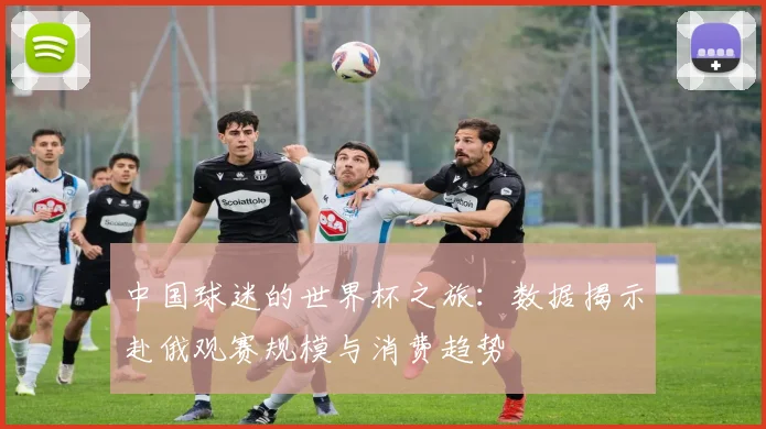 中国球迷的世界杯之旅：数据揭示赴俄观赛规模与消费趋势