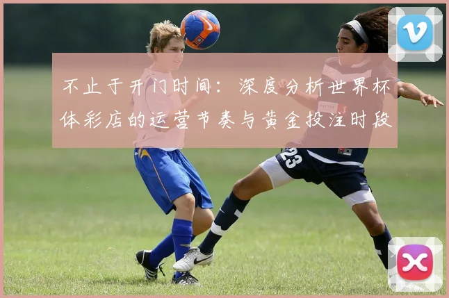 不止于开门时间:深度分析世界杯体彩店的运营节奏与黄金投注时段