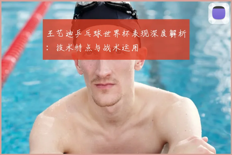 王艺迪乒乓球世界杯表现深度解析:技术特点与战术运用