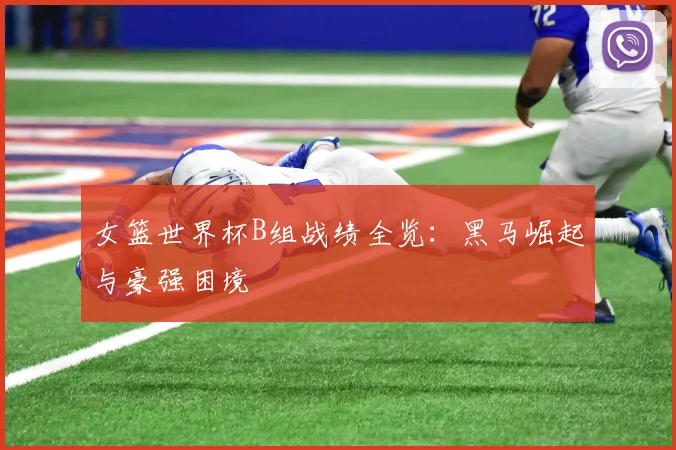 女篮世界杯B组战绩全览：黑马崛起与豪强困境