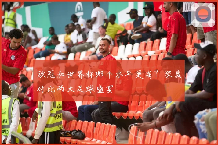 欧冠和世界杯哪个水平更高？深度对比两大足球盛宴