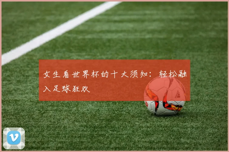 女生看世界杯的十大须知：轻松融入足球狂欢