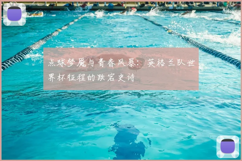 点球梦魇与青春风暴：英格兰队世界杯征程的跌宕史诗
