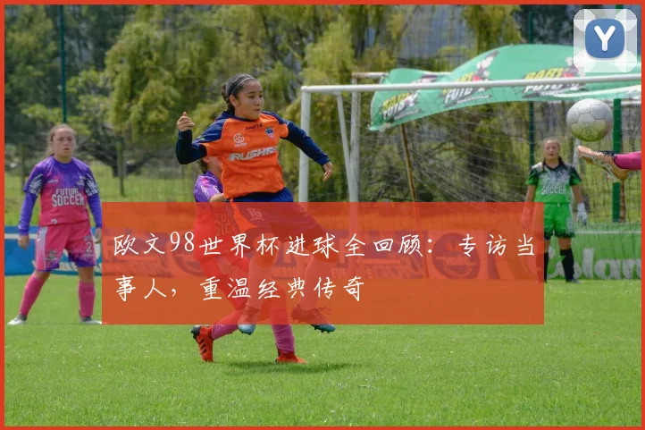 欧文98世界杯进球全回顾：专访当事人，重温经典传奇