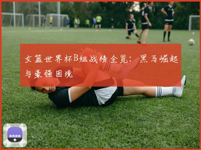 女篮世界杯B组战绩全览：黑马崛起与豪强困境